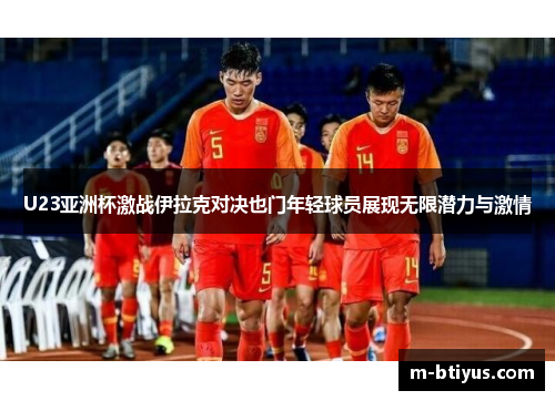 U23亚洲杯激战伊拉克对决也门年轻球员展现无限潜力与激情